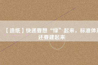 【造紙】快遞要想“綠”起來(lái)，標(biāo)準(zhǔn)體系還要建起來(lái)