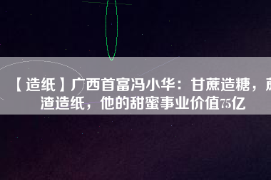 【造紙】廣西首富馮小華：甘蔗造糖，蔗渣造紙，他的甜蜜事業(yè)價(jià)值75億