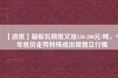 【造紙】箱板瓦楞紙又漲150-200元/噸，今年紙價(jià)走勢(shì)特殊或出現(xiàn)獨(dú)立行情