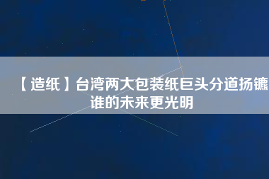 【造紙】臺(tái)灣兩大包裝紙巨頭分道揚(yáng)鑣，誰(shuí)的未來(lái)更光明