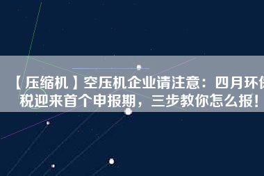 【壓縮機】空壓機企業(yè)請注意：四月環(huán)保稅迎來首個申報期，三步教你怎么報！