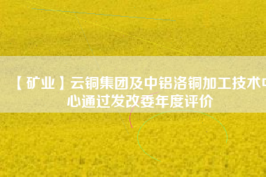 【礦業(yè)】云銅集團(tuán)及中鋁洛銅加工技術(shù)中心通過發(fā)改委年度評價(jià)