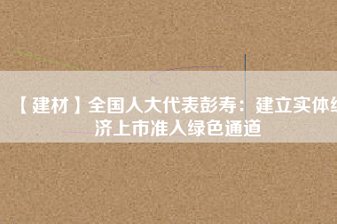 【建材】全國人大代表彭壽：建立實(shí)體經(jīng)濟(jì)上市準(zhǔn)入綠色通道