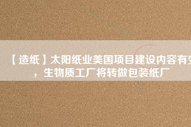 【造紙】太陽紙業(yè)美國項(xiàng)目建設(shè)內(nèi)容有變，生物質(zhì)工廠將轉(zhuǎn)做包裝紙廠