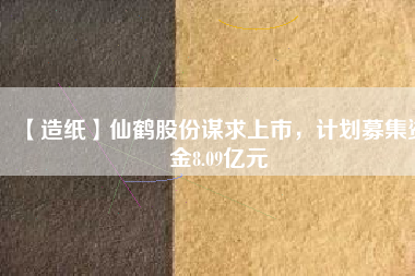 【造紙】仙鶴股份謀求上市，計(jì)劃募集資金8.09億元