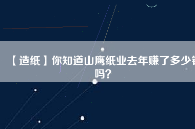 【造紙】你知道山鷹紙業(yè)去年賺了多少錢嗎？