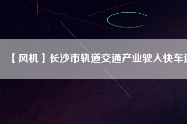 【風(fēng)機(jī)】長(zhǎng)沙市軌道交通產(chǎn)業(yè)駛?cè)肟燔?chē)道