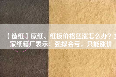 【造紙】原紙、紙板價格猛漲怎么辦？多家紙箱廠表示：強撐會虧，只能漲價