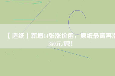 【造紙】新增14張漲價函，原紙最高再漲350元/噸！