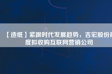 【造紙】緊跟時代發(fā)展趨勢，吉宏股份再度擬收購互聯(lián)網(wǎng)營銷公司