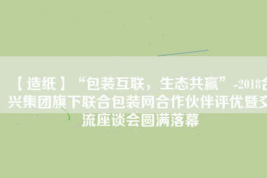 【造紙】“包裝互聯(lián)，生態(tài)共贏”-2018合興集團(tuán)旗下聯(lián)合包裝網(wǎng)合作伙伴評優(yōu)暨交流座談會圓滿落幕
