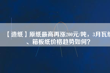 【造紙】原紙最高再漲200元/噸，3月瓦紙、箱板紙價(jià)格趨勢如何？
