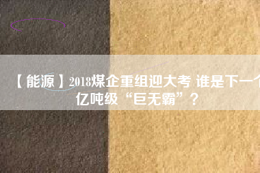 【能源】2018煤企重組迎大考 誰是下一個億噸級“巨無霸”？