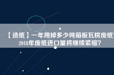 【造紙】一年用掉多少?lài)嵪浒逋呃銖U紙？2018年廢紙進(jìn)口量將繼續(xù)緊縮？