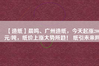 【造紙】晨鳴、廣州造紙，今天起漲200元/噸，紙價(jià)上漲大勢(shì)所趨！ 紙引未來(lái)網(wǎng)