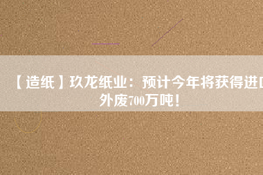 【造紙】玖龍紙業(yè)：預(yù)計(jì)今年將獲得進(jìn)口外廢700萬(wàn)噸！