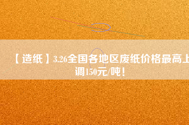 【造紙】3.26全國(guó)各地區(qū)廢紙價(jià)格最高上調(diào)150元/噸！