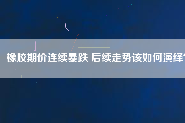 橡膠期價連續(xù)暴跌 后續(xù)走勢該如何演繹？