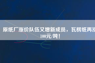 原紙廠漲價隊伍又增新成員，瓦楞紙再漲100元/噸！