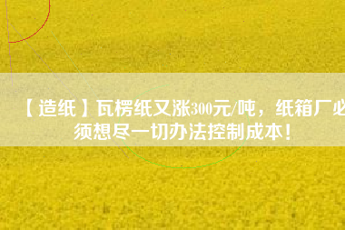 【造紙】瓦楞紙又漲300元/噸，紙箱廠必須想盡一切辦法控制成本！