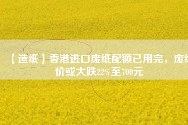 【造紙】香港進(jìn)口廢紙配額已用完，廢紙價(jià)或大跌22%至700元