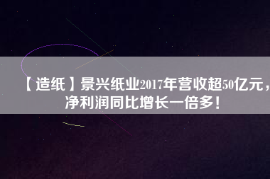 【造紙】景興紙業(yè)2017年?duì)I收超50億元，凈利潤同比增長一倍多！