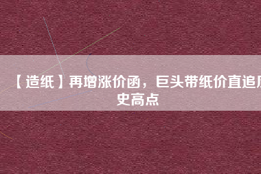 【造紙】再增漲價(jià)函，巨頭帶紙價(jià)直追歷史高點(diǎn)