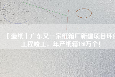 【造紙】廣東又一家紙箱廠新建項(xiàng)目環(huán)保工程竣工，年產(chǎn)紙箱120萬個(gè)！