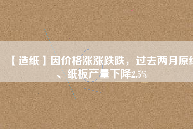 【造紙】因價(jià)格漲漲跌跌，過去兩月原紙、紙板產(chǎn)量下降2.5%