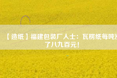 【造紙】福建包裝廠人士：瓦楞紙每噸漲了八九百元！