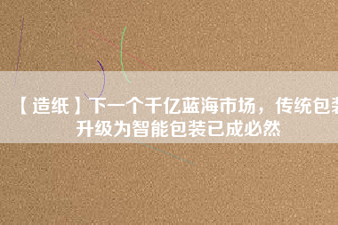 【造紙】下一個(gè)千億藍(lán)海市場(chǎng)，傳統(tǒng)包裝升級(jí)為智能包裝已成必然