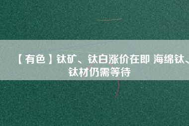 【有色】鈦礦、鈦白漲價在即 海綿鈦、鈦材仍需等待