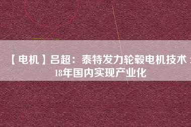 【電機(jī)】呂超:泰特發(fā)力輪轂電機(jī)技術(shù) 2018年國內(nèi)實現(xiàn)產(chǎn)業(yè)化