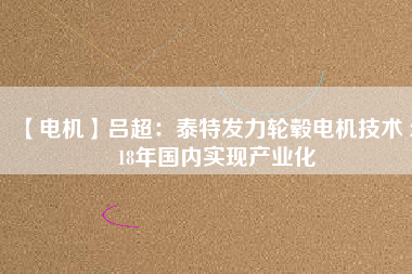 【電機(jī)】呂超:泰特發(fā)力輪轂電機(jī)技術(shù) 2018年國內(nèi)實現(xiàn)產(chǎn)業(yè)化
