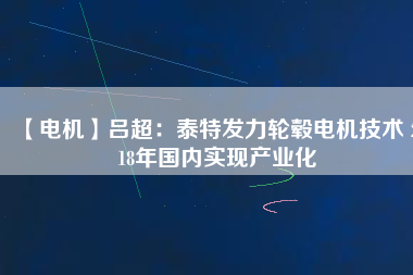 【電機(jī)】呂超:泰特發(fā)力輪轂電機(jī)技術(shù) 2018年國內(nèi)實現(xiàn)產(chǎn)業(yè)化