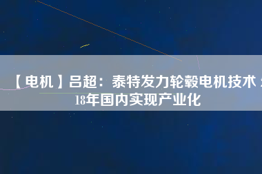 【電機(jī)】呂超:泰特發(fā)力輪轂電機(jī)技術(shù) 2018年國內(nèi)實現(xiàn)產(chǎn)業(yè)化