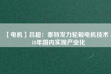 【電機(jī)】呂超:泰特發(fā)力輪轂電機(jī)技術(shù) 2018年國內(nèi)實現(xiàn)產(chǎn)業(yè)化