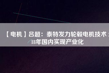 【電機(jī)】呂超:泰特發(fā)力輪轂電機(jī)技術(shù) 2018年國內(nèi)實現(xiàn)產(chǎn)業(yè)化