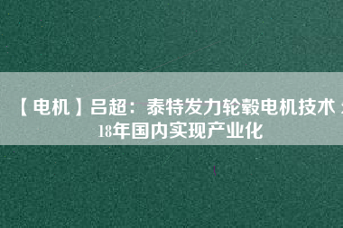 【電機(jī)】呂超:泰特發(fā)力輪轂電機(jī)技術(shù) 2018年國內(nèi)實現(xiàn)產(chǎn)業(yè)化