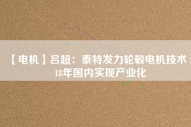 【電機(jī)】呂超:泰特發(fā)力輪轂電機(jī)技術(shù) 2018年國內(nèi)實現(xiàn)產(chǎn)業(yè)化