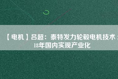 【電機(jī)】呂超:泰特發(fā)力輪轂電機(jī)技術(shù) 2018年國內(nèi)實現(xiàn)產(chǎn)業(yè)化