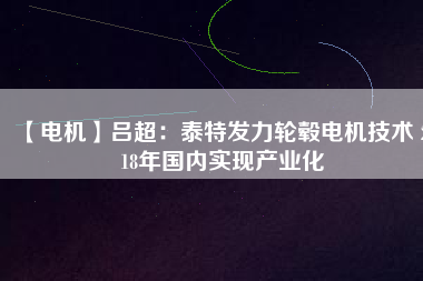 【電機(jī)】呂超:泰特發(fā)力輪轂電機(jī)技術(shù) 2018年國內(nèi)實現(xiàn)產(chǎn)業(yè)化