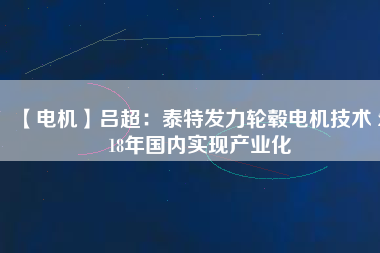 【電機(jī)】呂超:泰特發(fā)力輪轂電機(jī)技術(shù) 2018年國內(nèi)實現(xiàn)產(chǎn)業(yè)化