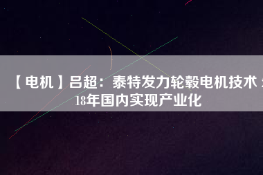 【電機(jī)】呂超:泰特發(fā)力輪轂電機(jī)技術(shù) 2018年國內(nèi)實現(xiàn)產(chǎn)業(yè)化