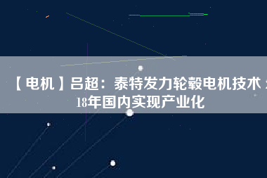 【電機(jī)】呂超:泰特發(fā)力輪轂電機(jī)技術(shù) 2018年國內(nèi)實現(xiàn)產(chǎn)業(yè)化