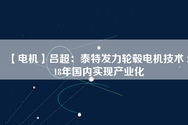 【電機(jī)】呂超:泰特發(fā)力輪轂電機(jī)技術(shù) 2018年國內(nèi)實現(xiàn)產(chǎn)業(yè)化