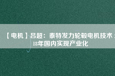 【電機(jī)】呂超:泰特發(fā)力輪轂電機(jī)技術(shù) 2018年國內(nèi)實現(xiàn)產(chǎn)業(yè)化
