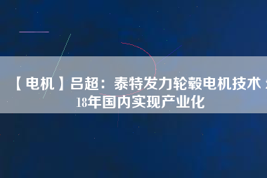 【電機(jī)】呂超:泰特發(fā)力輪轂電機(jī)技術(shù) 2018年國內(nèi)實現(xiàn)產(chǎn)業(yè)化