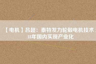 【電機(jī)】呂超:泰特發(fā)力輪轂電機(jī)技術(shù) 2018年國內(nèi)實現(xiàn)產(chǎn)業(yè)化