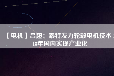 【電機(jī)】呂超:泰特發(fā)力輪轂電機(jī)技術(shù) 2018年國內(nèi)實現(xiàn)產(chǎn)業(yè)化